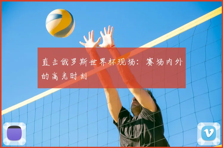 直击俄罗斯世界杯现场:赛场内外的高光时刻