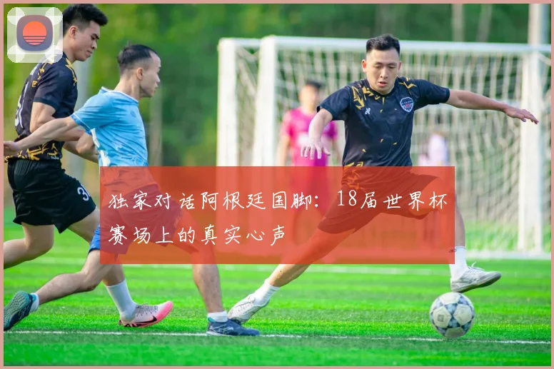 独家对话阿根廷国脚：18届世界杯赛场上的真实心声