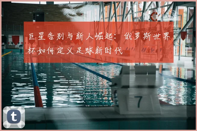 巨星告别与新人崛起:俄罗斯世界杯如何定义足球新时代