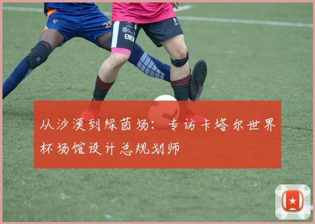 从沙漠到绿茵场：专访卡塔尔世界杯场馆设计总规划师