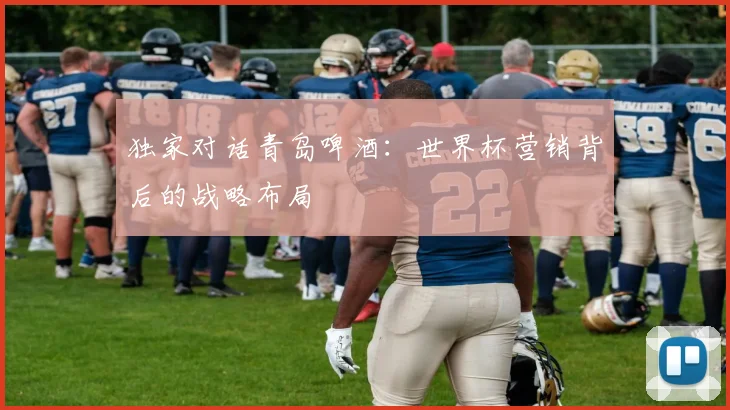 独家对话青岛啤酒：世界杯营销背后的战略布局