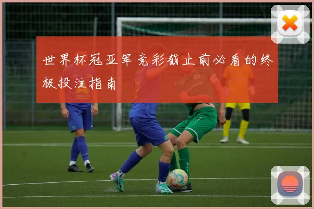 世界杯冠亚军竞彩截止前必看的终极投注指南