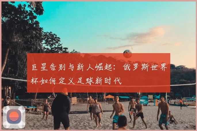 巨星告别与新人崛起:俄罗斯世界杯如何定义足球新时代