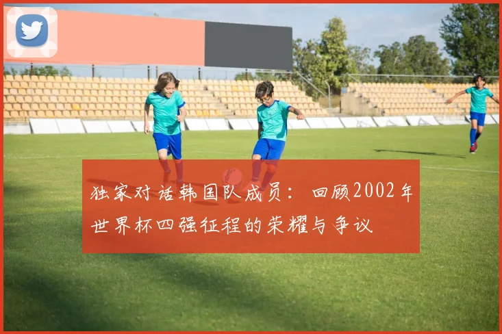 独家对话韩国队成员：回顾2002年世界杯四强征程的荣耀与争议