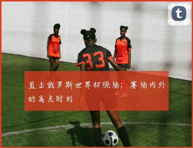 直击俄罗斯世界杯现场:赛场内外的高光时刻